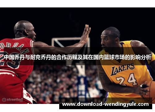 中国乔丹与耐克乔丹的合作历程及其在国内篮球市场的影响分析