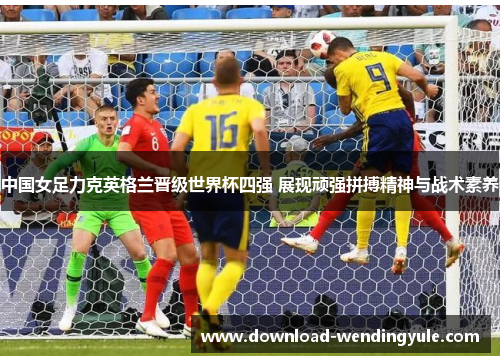 中国女足力克英格兰晋级世界杯四强 展现顽强拼搏精神与战术素养