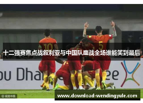 十二强赛焦点战叙利亚与中国队鏖战全场谁能笑到最后