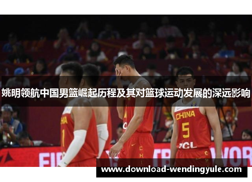 姚明领航中国男篮崛起历程及其对篮球运动发展的深远影响