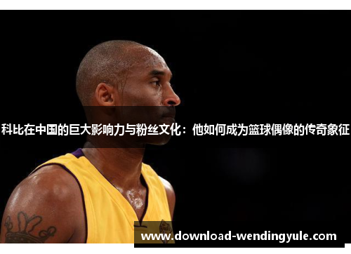 科比在中国的巨大影响力与粉丝文化：他如何成为篮球偶像的传奇象征