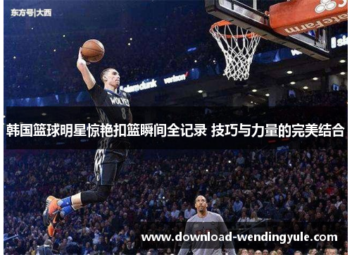 韩国篮球明星惊艳扣篮瞬间全记录 技巧与力量的完美结合